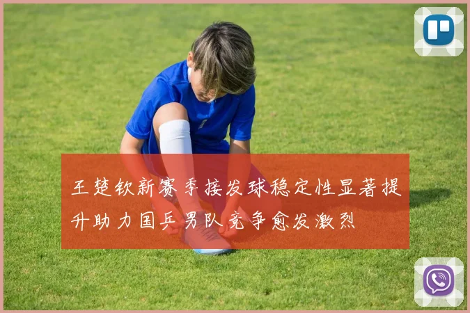 王楚钦新赛季接发球稳定性显著提升助力国乒男队竞争愈发激烈