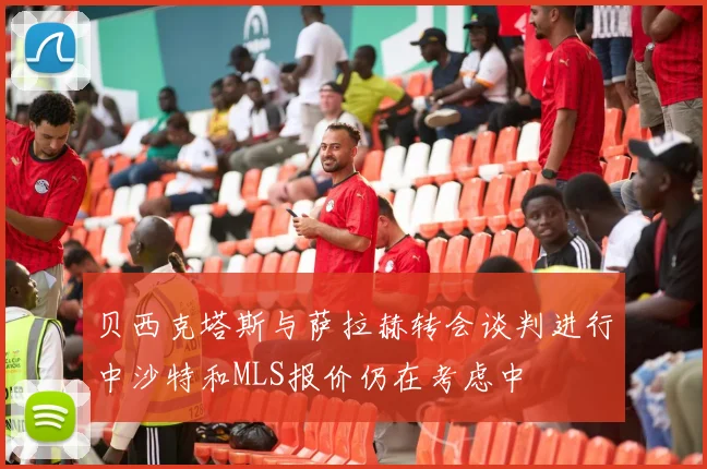 贝西克塔斯与萨拉赫转会谈判进行中沙特和MLS报价仍在考虑中