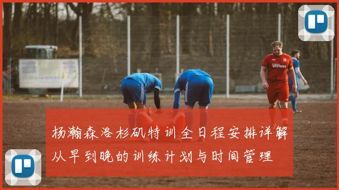 杨瀚森洛杉矶特训全日程安排详解从早到晚的训练计划与时间管理