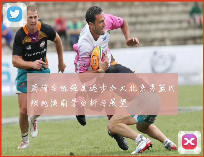 周琦合练强度逐步加大北京男篮内线轮换前景分析与展望