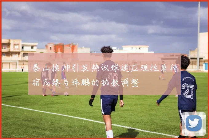 泰山换帅引发热议球迷应理性看待宿茂臻与韩鹏的执教调整