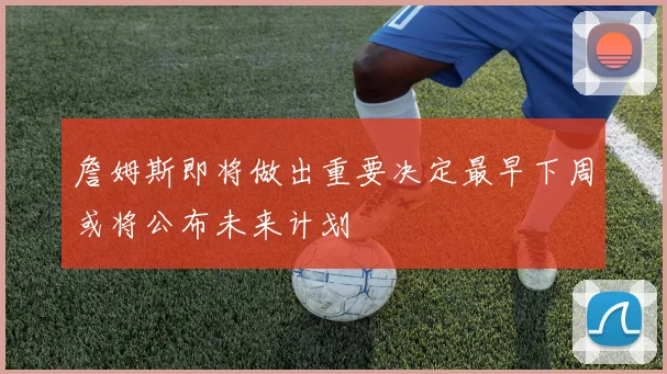 詹姆斯即将做出重要决定最早下周或将公布未来计划